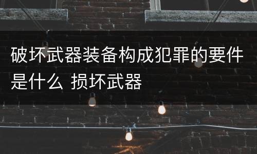 破坏武器装备构成犯罪的要件是什么 损坏武器