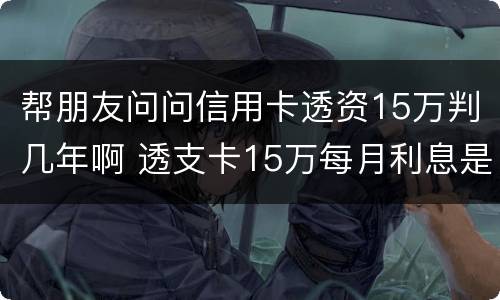 帮朋友问问信用卡透资15万判几年啊 透支卡15万每月利息是多少