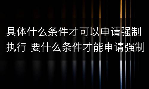 具体什么条件才可以申请强制执行 要什么条件才能申请强制执行