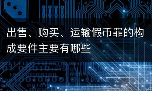 出售、购买、运输假币罪的构成要件主要有哪些