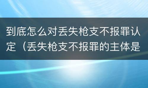 到底怎么对丢失枪支不报罪认定（丢失枪支不报罪的主体是什么）