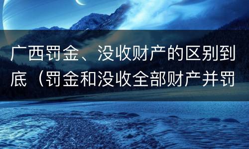 广西罚金、没收财产的区别到底（罚金和没收全部财产并罚）