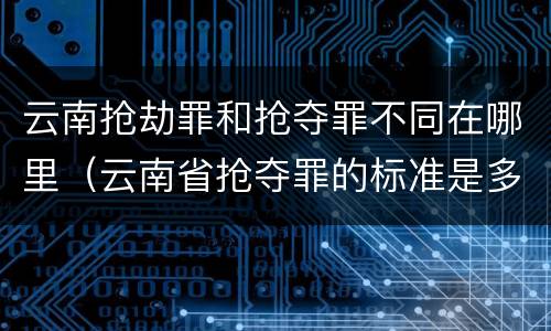 云南抢劫罪和抢夺罪不同在哪里（云南省抢夺罪的标准是多少?）