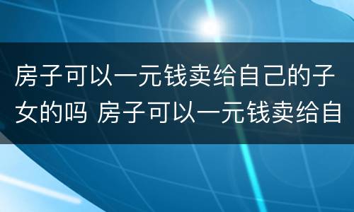 房子可以一元钱卖给自己的子女的吗 房子可以一元钱卖给自己的子女的吗