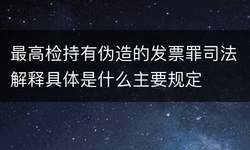 最高检持有伪造的发票罪司法解释具体是什么主要规定
