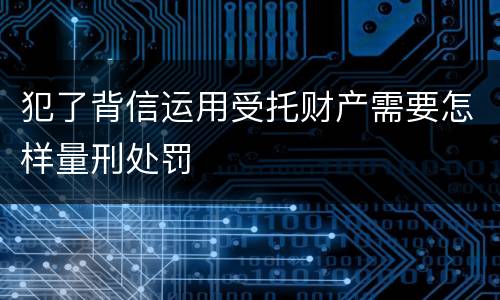 犯了背信运用受托财产需要怎样量刑处罚