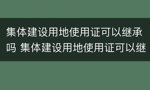 集体建设用地使用证可以继承吗 集体建设用地使用证可以继承吗怎么办