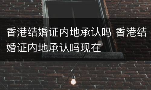 香港结婚证内地承认吗 香港结婚证内地承认吗现在