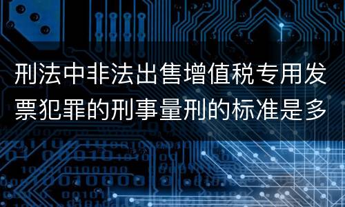 刑法中非法出售增值税专用发票犯罪的刑事量刑的标准是多少