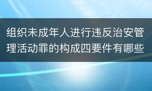 组织未成年人进行违反治安管理活动罪的构成四要件有哪些