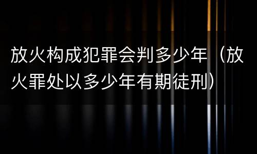 放火构成犯罪会判多少年（放火罪处以多少年有期徒刑）