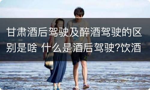 甘肃酒后驾驶及醉酒驾驶的区别是啥 什么是酒后驾驶?饮酒驾驶与醉酒驾驶的区别是什么?