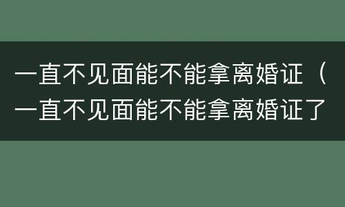 一直不见面能不能拿离婚证（一直不见面能不能拿离婚证了）