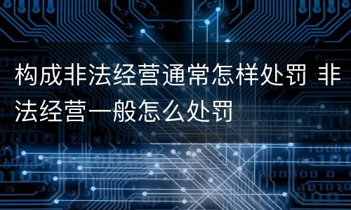 构成非法经营通常怎样处罚 非法经营一般怎么处罚