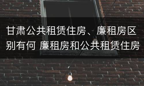 甘肃公共租赁住房、廉租房区别有何 廉租房和公共租赁住房的区别