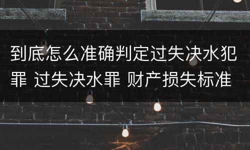 到底怎么准确判定过失决水犯罪 过失决水罪 财产损失标准