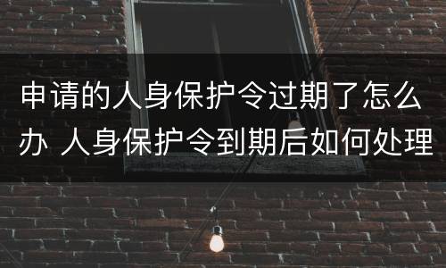 申请的人身保护令过期了怎么办 人身保护令到期后如何处理