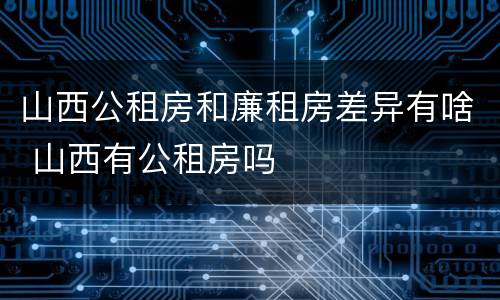 山西公租房和廉租房差异有啥 山西有公租房吗