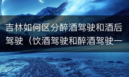 吉林如何区分醉酒驾驶和酒后驾驶（饮酒驾驶和醉酒驾驶一样吗）