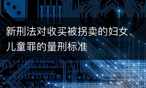 新刑法对收买被拐卖的妇女、儿童罪的量刑标准