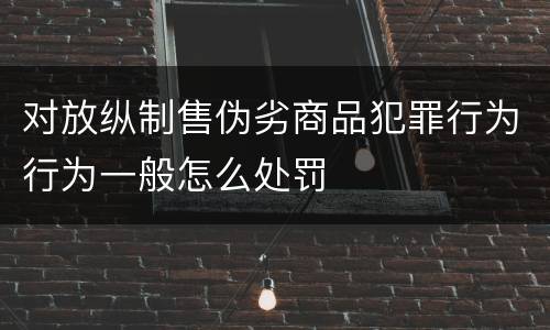 对放纵制售伪劣商品犯罪行为行为一般怎么处罚