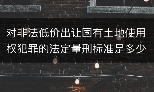 对非法低价出让国有土地使用权犯罪的法定量刑标准是多少