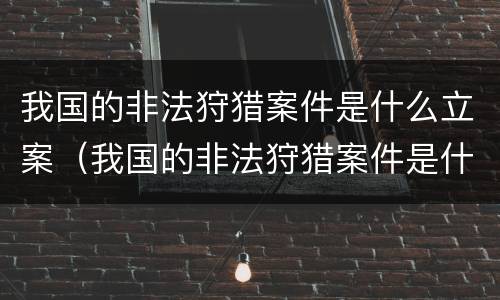 我国的非法狩猎案件是什么立案（我国的非法狩猎案件是什么立案的）