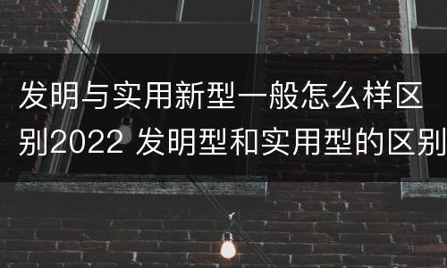 发明与实用新型一般怎么样区别2022 发明型和实用型的区别