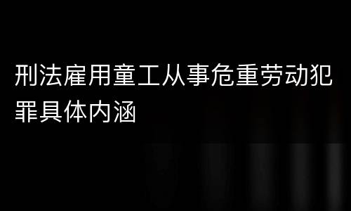 刑法雇用童工从事危重劳动犯罪具体内涵