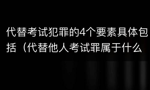 代替考试犯罪的4个要素具体包括（代替他人考试罪属于什么类犯罪）