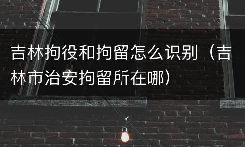 吉林拘役和拘留怎么识别（吉林市治安拘留所在哪）