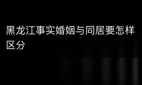 黑龙江事实婚姻与同居要怎样区分