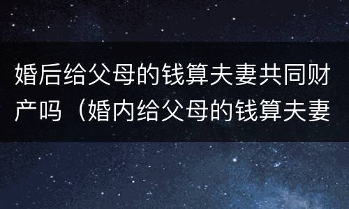 婚后给父母的钱算夫妻共同财产吗（婚内给父母的钱算夫妻共同财产吗）