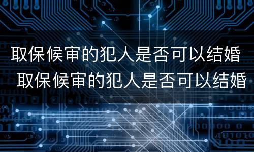 取保候审的犯人是否可以结婚 取保候审的犯人是否可以结婚登记