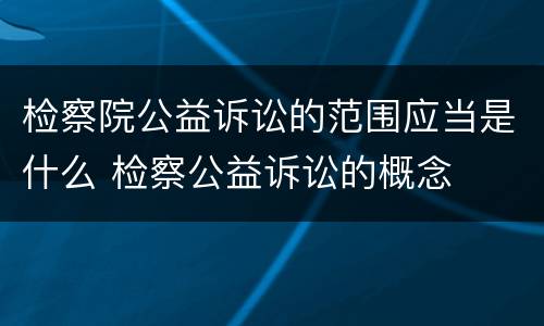 检察院公益诉讼的范围应当是什么 检察公益诉讼的概念