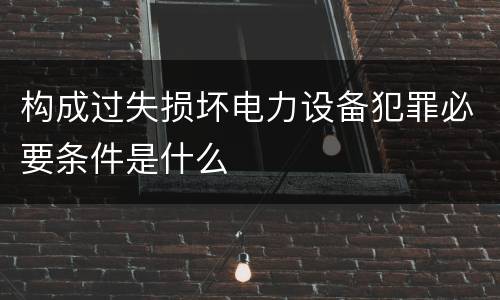 构成过失损坏电力设备犯罪必要条件是什么