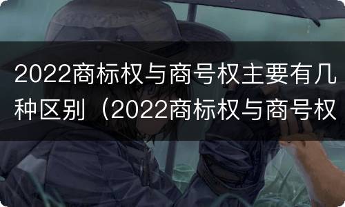 2022商标权与商号权主要有几种区别（2022商标权与商号权主要有几种区别呢）