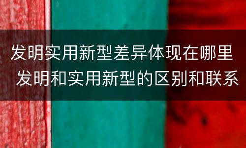 发明实用新型差异体现在哪里 发明和实用新型的区别和联系有什么