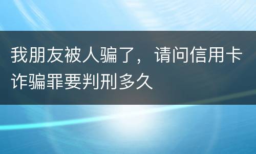 我朋友被人骗了，请问信用卡诈骗罪要判刑多久