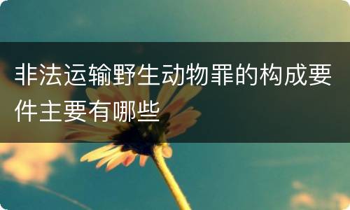 非法运输野生动物罪的构成要件主要有哪些