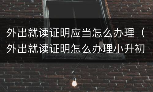 外出就读证明应当怎么办理（外出就读证明怎么办理小升初模板）