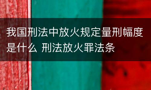 我国刑法中放火规定量刑幅度是什么 刑法放火罪法条