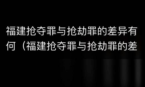福建抢夺罪与抢劫罪的差异有何（福建抢夺罪与抢劫罪的差异有何区别）