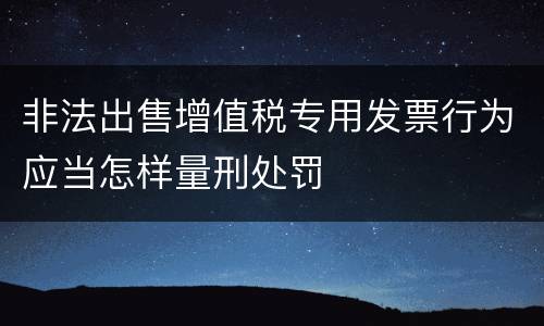 非法出售增值税专用发票行为应当怎样量刑处罚