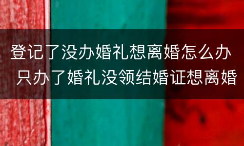 登记了没办婚礼想离婚怎么办 只办了婚礼没领结婚证想离婚怎么办