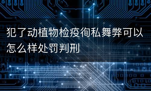 犯了动植物检疫徇私舞弊可以怎么样处罚判刑