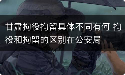 甘肃拘役拘留具体不同有何 拘役和拘留的区别在公安局