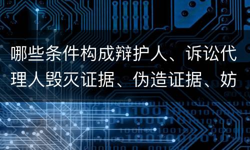 哪些条件构成辩护人、诉讼代理人毁灭证据、伪造证据、妨害作证罪