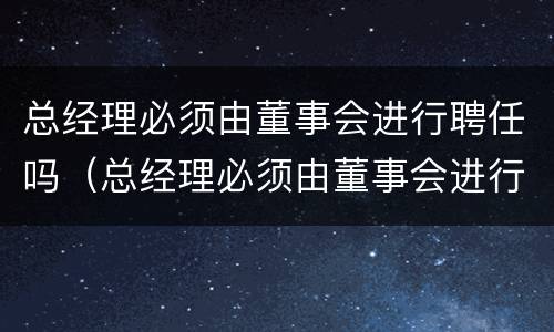 总经理必须由董事会进行聘任吗（总经理必须由董事会进行聘任吗为什么）