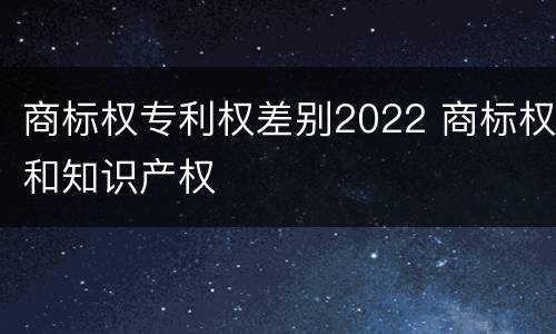 商标权专利权差别2022 商标权和知识产权